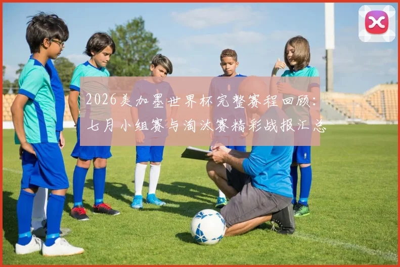 2026美加墨世界杯完整赛程回顾:七月小组赛与淘汰赛精彩战报汇总