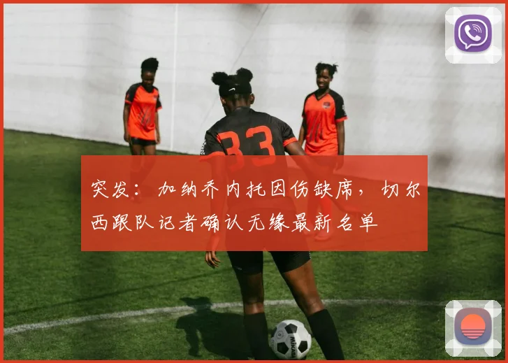 突发：加纳乔内托因伤缺席，切尔西跟队记者确认无缘最新名单