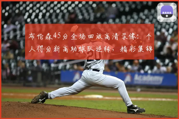 布伦森45分全场回放高清录像:个人得分新高助球队逆转,精彩集锦观看指南