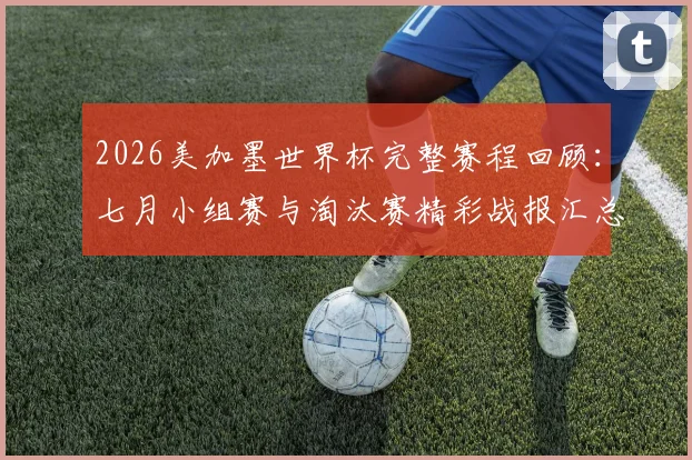 2026美加墨世界杯完整赛程回顾:七月小组赛与淘汰赛精彩战报汇总