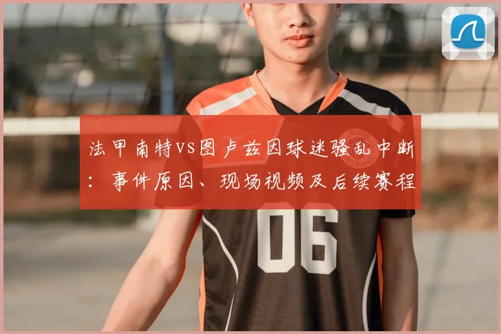 法甲南特vs图卢兹因球迷骚乱中断：事件原因、现场视频及后续赛程影响详解