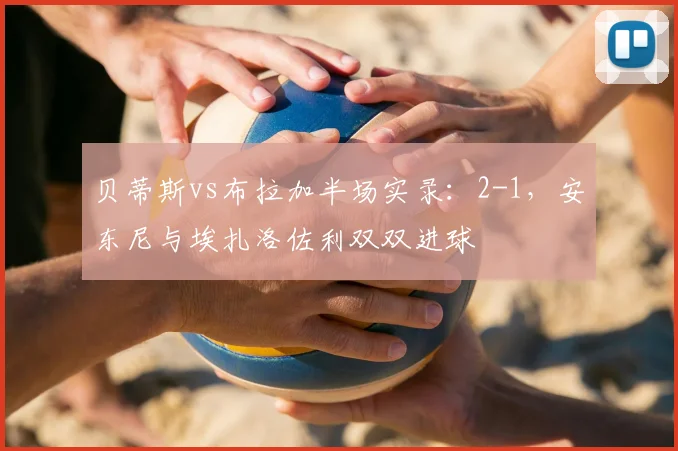 贝蒂斯vs布拉加半场实录:2-1,安东尼与埃扎洛佐利双双进球