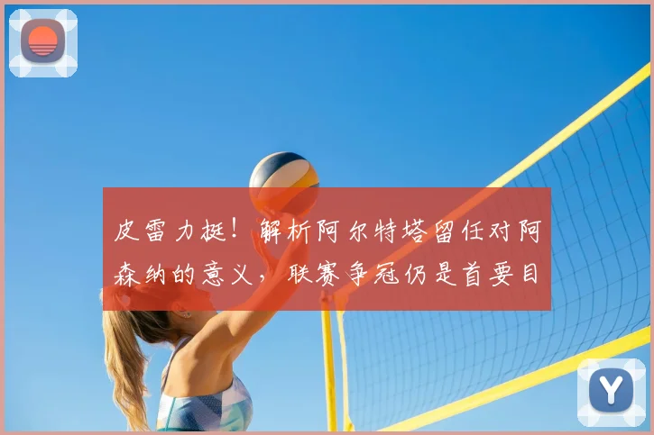 皮雷力挺!解析阿尔特塔留任对阿森纳的意义,联赛争冠仍是首要目标