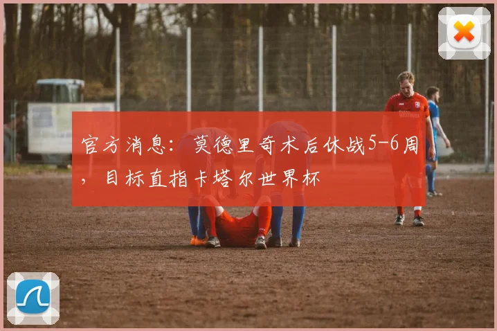 官方消息:莫德里奇术后休战5-6周,目标直指卡塔尔世界杯