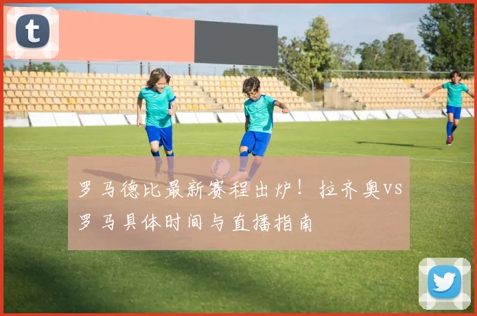 罗马德比最新赛程出炉！拉齐奥vs罗马具体时间与直播指南