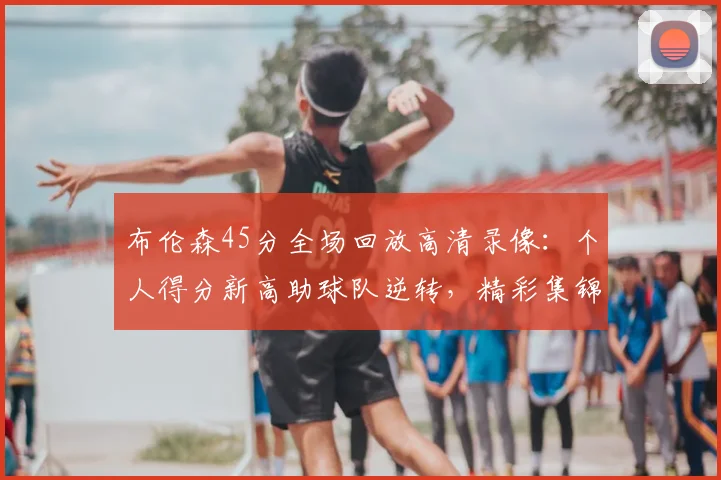 布伦森45分全场回放高清录像:个人得分新高助球队逆转,精彩集锦观看指南