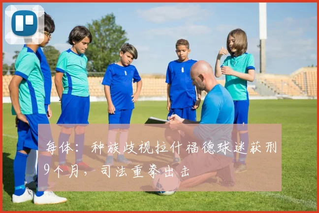 每体:种族歧视拉什福德球迷获刑9个月,司法重拳出击