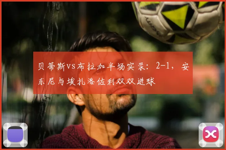 贝蒂斯vs布拉加半场实录:2-1,安东尼与埃扎洛佐利双双进球