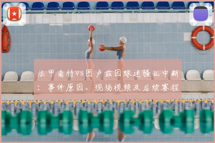 法甲南特vs图卢兹因球迷骚乱中断:事件原因、现场视频及后续赛程影响详解