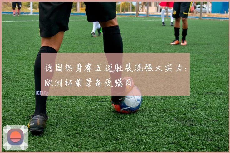 德国热身赛五连胜展现强大实力,欧洲杯前景备受瞩目